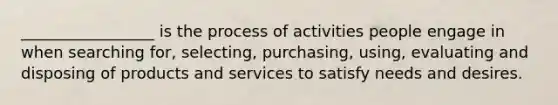 _________________ is the process of activities people engage in when searching for, selecting, purchasing, using, evaluating and disposing of products and services to satisfy needs and desires.