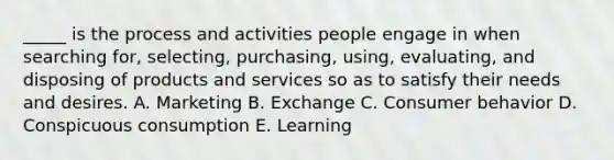 _____ is the process and activities people engage in when searching for, selecting, purchasing, using, evaluating, and disposing of products and services so as to satisfy their needs and desires. A. Marketing B. Exchange C. Consumer behavior D. Conspicuous consumption E. Learning