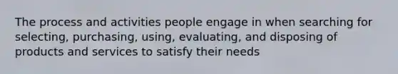 The process and activities people engage in when searching for selecting, purchasing, using, evaluating, and disposing of products and services to satisfy their needs