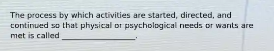 The process by which activities are started, directed, and continued so that physical or psychological needs or wants are met is called ___________________.