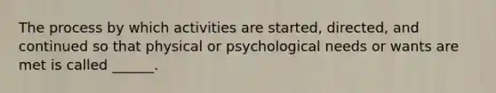 The process by which activities are started, directed, and continued so that physical or psychological needs or wants are met is called ______.