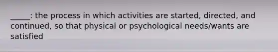 _____: the process in which activities are started, directed, and continued, so that physical or psychological needs/wants are satisfied