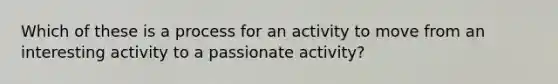 Which of these is a process for an activity to move from an interesting activity to a passionate activity?