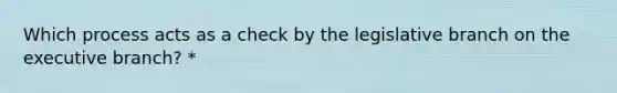 Which process acts as a check by the legislative branch on the executive branch? *
