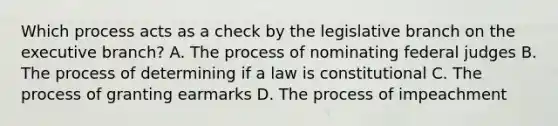 Which process acts as a check by the legislative branch on <a href='https://www.questionai.com/knowledge/kBllUhZHhd-the-executive-branch' class='anchor-knowledge'>the executive branch</a>? A. The process of nominating federal judges B. The process of determining if a law is constitutional C. The process of granting earmarks D. The process of impeachment