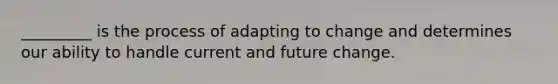 _________ is the process of adapting to change and determines our ability to handle current and future change.