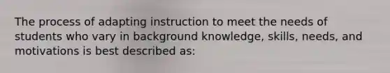 The process of adapting instruction to meet the needs of students who vary in background knowledge, skills, needs, and motivations is best described as: