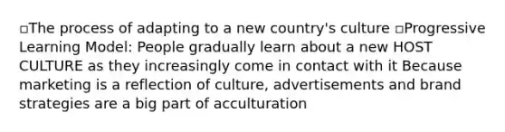 ▫The process of adapting to a new country's culture ▫Progressive Learning Model: People gradually learn about a new HOST CULTURE as they increasingly come in contact with it Because marketing is a reflection of culture, advertisements and brand strategies are a big part of acculturation