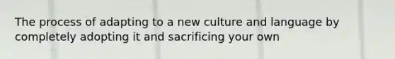 The process of adapting to a new culture and language by completely adopting it and sacrificing your own