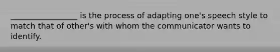 _________________ is the process of adapting one's speech style to match that of other's with whom the communicator wants to identify.