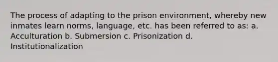 The process of adapting to the prison environment, whereby new inmates learn norms, language, etc. has been referred to as: a. Acculturation b. Submersion c. Prisonization d. Institutionalization