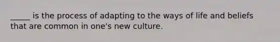 _____ is the process of adapting to the ways of life and beliefs that are common in one's new culture.