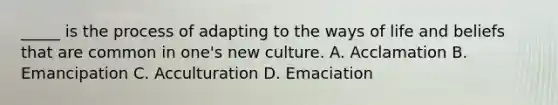 _____ is the process of adapting to the ways of life and beliefs that are common in one's new culture. A. Acclamation B. Emancipation C. Acculturation D. Emaciation