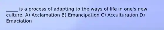 _____ is a process of adapting to the ways of life in one's new culture. A) Acclamation B) Emancipation C) Acculturation D) Emaciation