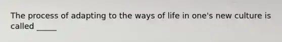 The process of adapting to the ways of life in one's new culture is called _____