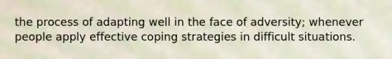 the process of adapting well in the face of adversity; whenever people apply effective coping strategies in difficult situations.