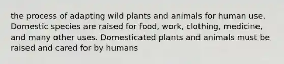 the process of adapting wild plants and animals for human use. Domestic species are raised for food, work, clothing, medicine, and many other uses. Domesticated plants and animals must be raised and cared for by humans