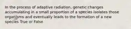 In the process of adaptive radiation, genetic changes accumulating in a small proportion of a species isolates those organisms and eventually leads to the formation of a new species True or False