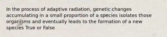 In the process of adaptive radiation, genetic changes accumulating in a small proportion of a species isolates those organisms and eventually leads to the formation of a new species True or False