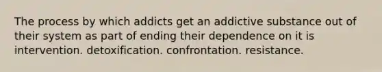 The process by which addicts get an addictive substance out of their system as part of ending their dependence on it is intervention. detoxification. confrontation. resistance.