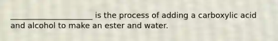 _____________________ is the process of adding a carboxylic acid and alcohol to make an ester and water.