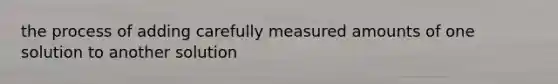 the process of adding carefully measured amounts of one solution to another solution