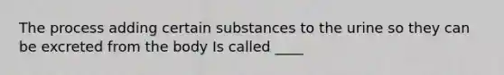 The process adding certain substances to the urine so they can be excreted from the body Is called ____