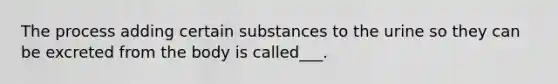 The process adding certain substances to the urine so they can be excreted from the body is called___.