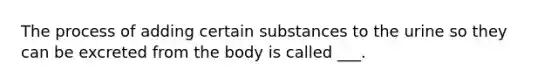 The process​ of adding certain substances to the urine so they can be excreted from the body is called ___.