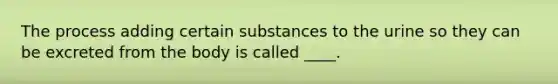 The process adding certain substances to the urine so they can be excreted from the body is called ____.