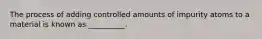 The process of adding controlled amounts of impurity atoms to a material is known as __________.