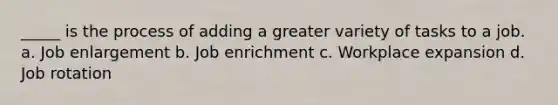 _____ is the process of adding a greater variety of tasks to a job. a. Job enlargement b. Job enrichment c. Workplace expansion d. Job rotation