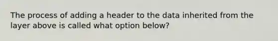 The process of adding a header to the data inherited from the layer above is called what option below?​