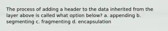 The process of adding a header to the data inherited from the layer above is called what option below? a. appending b. segmenting c. fragmenting d. encapsulation