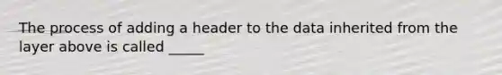 The process of adding a header to the data inherited from the layer above is called _____