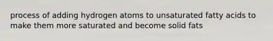 process of adding hydrogen atoms to unsaturated fatty acids to make them more saturated and become solid fats