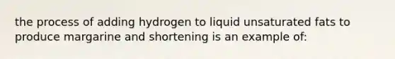 the process of adding hydrogen to liquid unsaturated fats to produce margarine and shortening is an example of: