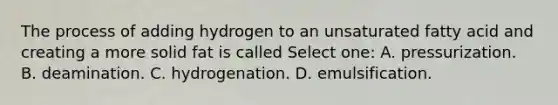 The process of adding hydrogen to an unsaturated fatty acid and creating a more solid fat is called Select one: A. pressurization. B. deamination. C. hydrogenation. D. emulsification.