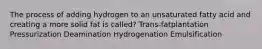 The process of adding hydrogen to an unsaturated fatty acid and creating a more solid fat is called? Trans-fatplantation Pressurization Deamination Hydrogenation Emulsification