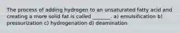 The process of adding hydrogen to an unsaturated fatty acid and creating a more solid fat is called _______. a) emulsification b) pressurization c) hydrogenation d) deamination