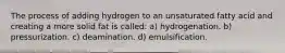 The process of adding hydrogen to an unsaturated fatty acid and creating a more solid fat is called: a) hydrogenation. b) pressurization. c) deamination. d) emulsification.