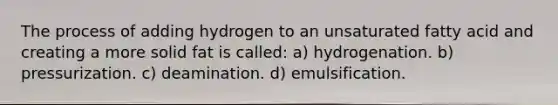 The process of adding hydrogen to an unsaturated fatty acid and creating a more solid fat is called: a) hydrogenation. b) pressurization. c) deamination. d) emulsification.