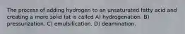 The process of adding hydrogen to an unsaturated fatty acid and creating a more solid fat is called A) hydrogenation. B) pressurization. C) emulsification. D) deamination.