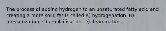 The process of adding hydrogen to an unsaturated fatty acid and creating a more solid fat is called A) hydrogenation. B) pressurization. C) emulsification. D) deamination.