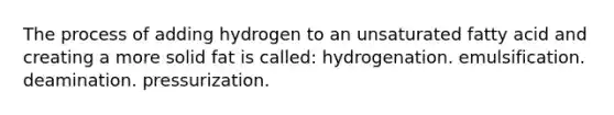 The process of adding hydrogen to an unsaturated fatty acid and creating a more solid fat is called: hydrogenation. emulsification. deamination. pressurization.