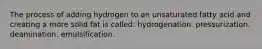 The process of adding hydrogen to an unsaturated fatty acid and creating a more solid fat is called: hydrogenation. pressurization. deamination. emulsification.