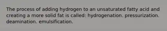 The process of adding hydrogen to an unsaturated fatty acid and creating a more solid fat is called: hydrogenation. pressurization. deamination. emulsification.