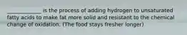 _____________ is the process of adding hydrogen to unsaturated fatty acids to make fat more solid and resistant to the chemical change of oxidation. (The food stays fresher longer)