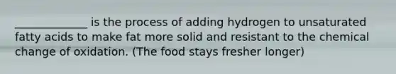 _____________ is the process of adding hydrogen to unsaturated fatty acids to make fat more solid and resistant to the chemical change of oxidation. (The food stays fresher longer)