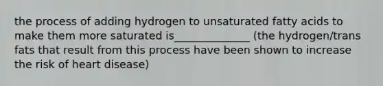 the process of adding hydrogen to unsaturated fatty acids to make them more saturated is______________ (the hydrogen/trans fats that result from this process have been shown to increase the risk of heart disease)